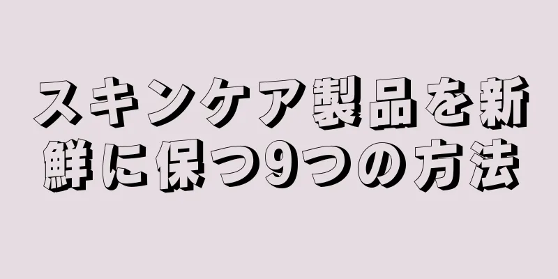 スキンケア製品を新鮮に保つ9つの方法