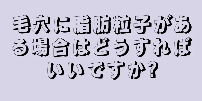毛穴に脂肪粒子がある場合はどうすればいいですか?