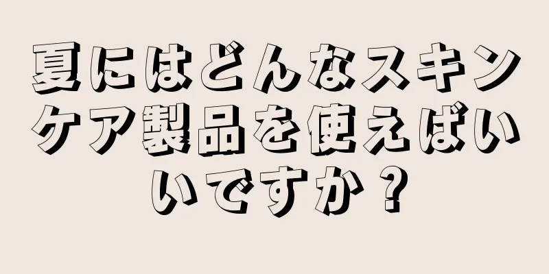 夏にはどんなスキンケア製品を使えばいいですか？
