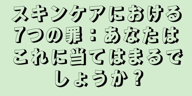 スキンケアにおける7つの罪：あなたはこれに当てはまるでしょうか？