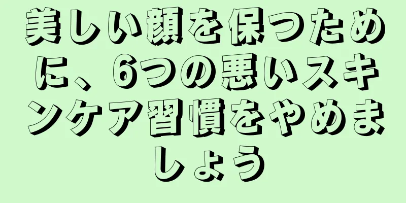 美しい顔を保つために、6つの悪いスキンケア習慣をやめましょう