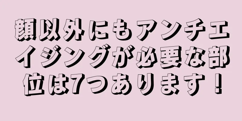 顔以外にもアンチエイジングが必要な部位は7つあります！