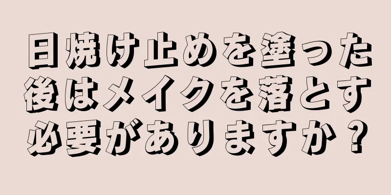 日焼け止めを塗った後はメイクを落とす必要がありますか？