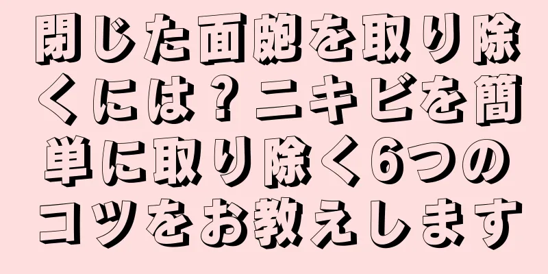 閉じた面皰を取り除くには？ニキビを簡単に取り除く6つのコツをお教えします