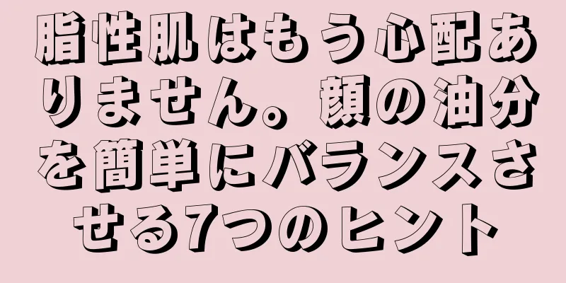 脂性肌はもう心配ありません。顔の油分を簡単にバランスさせる7つのヒント