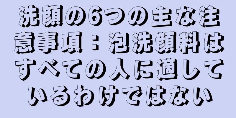 洗顔の6つの主な注意事項：泡洗顔料はすべての人に適しているわけではない