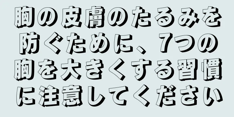 胸の皮膚のたるみを防ぐために、7つの胸を大きくする習慣に注意してください