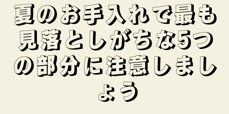夏のお手入れで最も見落としがちな5つの部分に注意しましょう