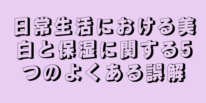 日常生活における美白と保湿に関する5つのよくある誤解