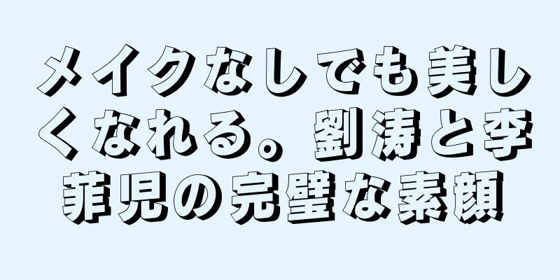 メイクなしでも美しくなれる。劉涛と李菲児の完璧な素顔