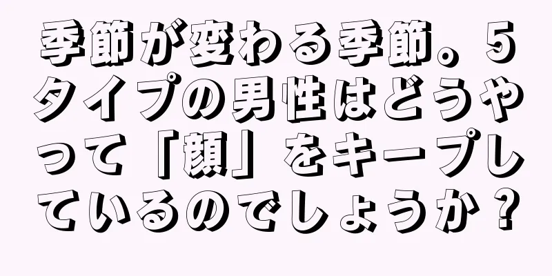 季節が変わる季節。5タイプの男性はどうやって「顔」をキープしているのでしょうか？