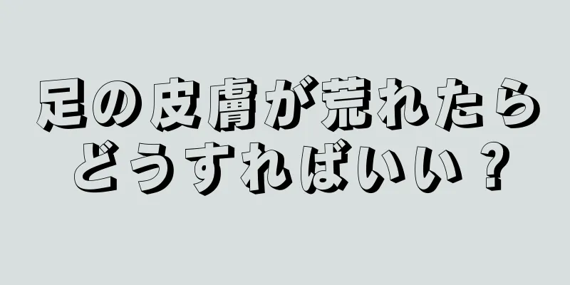 足の皮膚が荒れたらどうすればいい？