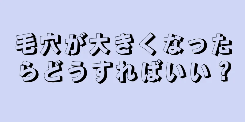 毛穴が大きくなったらどうすればいい？