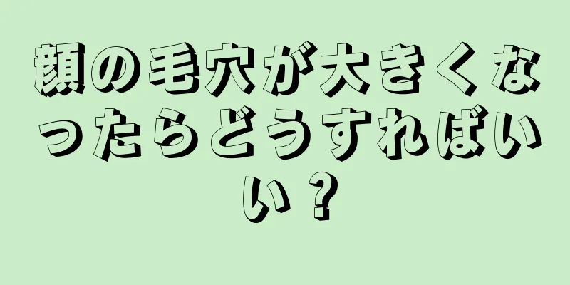 顔の毛穴が大きくなったらどうすればいい？