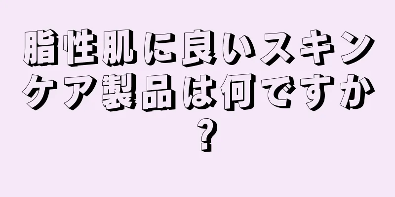 脂性肌に良いスキンケア製品は何ですか？