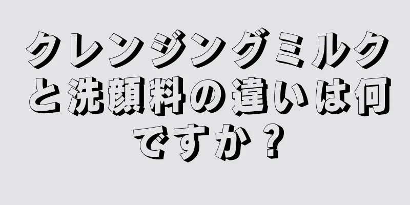 クレンジングミルクと洗顔料の違いは何ですか？