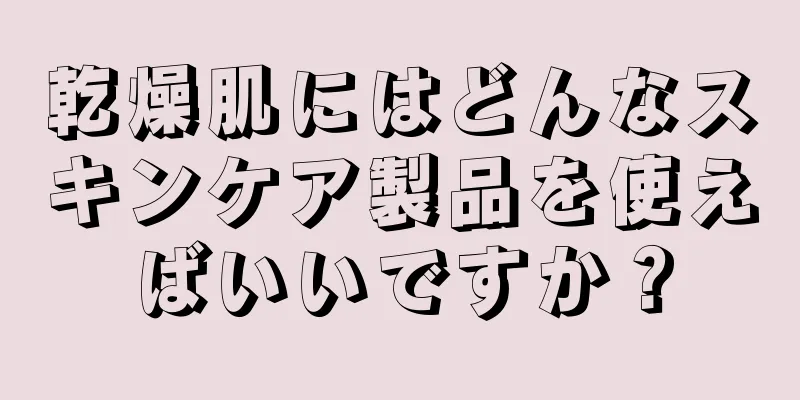 乾燥肌にはどんなスキンケア製品を使えばいいですか？