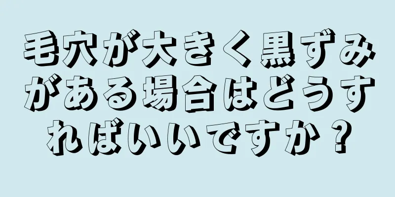 毛穴が大きく黒ずみがある場合はどうすればいいですか？