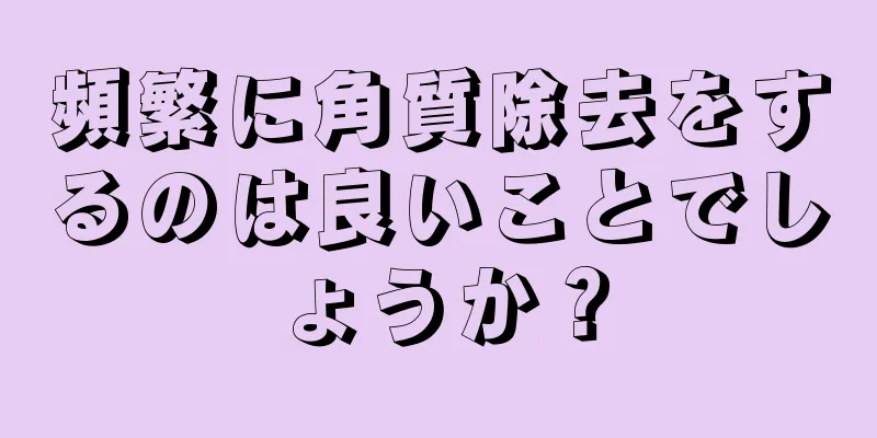 頻繁に角質除去をするのは良いことでしょうか？