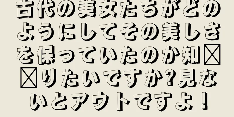 古代の美女たちがどのようにしてその美しさを保っていたのか知​​りたいですか?見ないとアウトですよ！