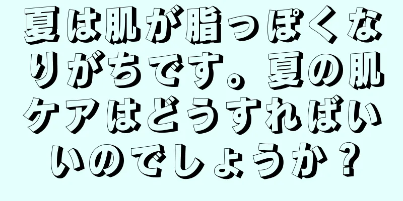 夏は肌が脂っぽくなりがちです。夏の肌ケアはどうすればいいのでしょうか？