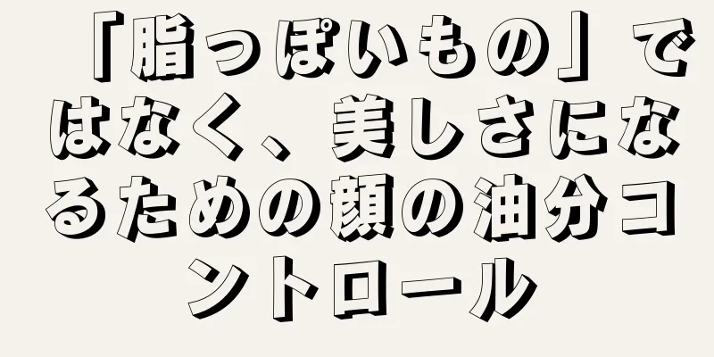 「脂っぽいもの」ではなく、美しさになるための顔の油分コントロール